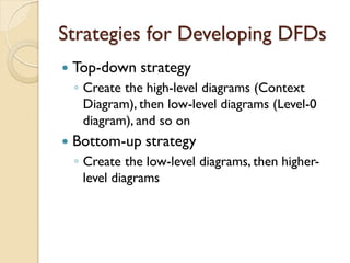 Strategies for Developing DFDs
   Top-down strategy
    ◦ Create the high-level diagrams (Context
      Diagram), then low-level diagrams (Level-0
      diagram), and so on
   Bottom-up strategy
    ◦ Create the low-level diagrams, then higher-
      level diagrams
 