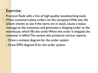 Exercise:
Precision Tools sells a line of high-quality woodworking tools.
When customers place orders on the company’s Web site, the
system checks to see if the items are in stock, issues a status
message to the customer, and generates a shipping order to the
warehouse, which fills the order. When the order is shipped, the
customer is billed.The system also produces various reports.
 Draw a context diagram for the order system
 Draw DFD diagram 0 for the order system
 