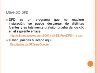 USANDO DFD
   DFD es un programa que no requiere
    instalación, se puede descargar de distintas
    fuentes y es totalmente gratuito, prueba dando clic
    en el siguiente enlace:
    http://s3.amazonaws.com/00001-all-ES/FreeDFD-1.1.exe
   O bien, puedes buscarlo aquí:
    Resultados de DFD en Google
 