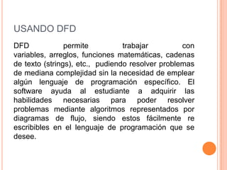 USANDO DFD
DFD             permite          trabajar         con
variables, arreglos, funciones matemáticas, cadenas
de texto (strings), etc., pudiendo resolver problemas
de mediana complejidad sin la necesidad de emplear
algún lenguaje de programación específico. El
software ayuda al estudiante a adquirir las
habilidades necesarias para poder resolver
problemas mediante algoritmos representados por
diagramas de flujo, siendo estos fácilmente re
escribibles en el lenguaje de programación que se
desee.
 