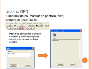 USANDO DFD
   Imprimir datos (mostrar en pantalla texto)
Empleamos la función «salida»




    Podemos concatenar texto con
    variables y el resultado podrá
    visualizarse en una ventana
    de DFD
 