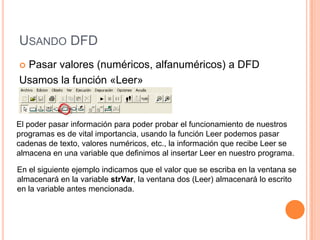 USANDO DFD
Pasar valores (numéricos, alfanuméricos) a DFD
Usamos la función «Leer»



El poder pasar información para poder probar el funcionamiento de nuestros
programas es de vital importancia, usando la función Leer podemos pasar
cadenas de texto, valores numéricos, etc., la información que recibe Leer se
almacena en una variable que definimos al insertar Leer en nuestro programa.

En el siguiente ejemplo indicamos que el valor que se escriba en la ventana se
almacenará en la variable strVar, la ventana dos (Leer) almacenará lo escrito
en la variable antes mencionada.
 