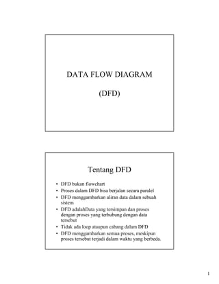 DATA FLOW DIAGRAM

                    (DFD)




               Tentang DFD
• DFD bukan flowchart
• Proses dalam DFD bisa berjalan secara paralel
• DFD menggambarkan aliran data dalam sebuah
  sistem
• DFD adalahData yang tersimpan dan proses
  dengan proses yang terhubung dengan data
  tersebut
• Tidak ada loop ataupun cabang dalam DFD
• DFD menggambarkan semua proses, meskipun
  proses tersebut terjadi dalam waktu yang berbeda.




                                                      1
 