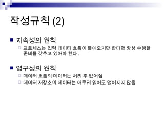 작성규칙 (2)
   지속성의 원칙
       프로세스는 입력 데이터 흐름이 들어오기만 한다면 항상 수행할
        준비를 갖추고 있어야 한다 .


   영구성의 원칙
     데이터 흐름의 데이터는 처리 후 없어짐
     데이터 저장소의 데이터는 아무리 읽어도 없어지지 않음
 