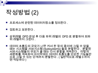 작성방법 (2)
   프로세스에 관련된 데이터저장소를 정의한다 .

   검토하고 보완한다 .

   상위레벨 DFD 완성 후 다음 하위 레벨의 DFD 로 분할하여 최하
    위 레벨까지 그린다 .

   데이터 흐름도의 규모가 너무 커서 한 장의 종이에 그릴 수 없을
    때는 시스템을 서브시스템 (Subsystems) 들로 분할한다 . 분할된
    서브시스템들의 규모가 클 때는 다시 분할을 계속한다 . 이렇게
    세분화를 계속하여 마지막에는 데이터 흐름도를 단순한 기능들만
    으로 그릴 수 있는 단계까지 분할한다 . ( 일반적으로 레벨 3 까지
    면 적당하다 )
 