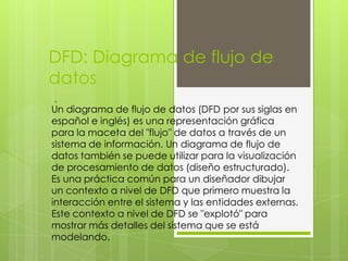 DFD: Diagrama de flujo de
datos
.
Un diagrama de flujo de datos (DFD por sus siglas en
español e inglés) es una representación gráfica
para la maceta del "flujo" de datos a través de un
sistema de información. Un diagrama de flujo de
datos también se puede utilizar para la visualización
de procesamiento de datos (diseño estructurado).
Es una práctica común para un diseñador dibujar
un contexto a nivel de DFD que primero muestra la
interacción entre el sistema y las entidades externas.
Este contexto a nivel de DFD se "explotó" para
mostrar más detalles del sistema que se está
modelando.
 