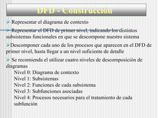 DFD - Construcción
 Representar el diagrama de contexto
 Representar el DFD de primer nivel, indicando los distintos
subsistemas funcionales en que se descompone nuestro sistema
Descomponer cada uno de los procesos que aparecen en el DFD de
primer nivel, hasta llegar a un nivel suficiente de detalle
 Se recomienda el utilizar cuatro niveles de descomposición de
diagramas
    Nivel 0: Diagrama de contexto
    Nivel 1: Subsistemas
    Nivel 2: Funciones de cada subsistema
    Nivel 3: Subfunciones asociadas
    Nivel 4: Procesos necesarios para el tratamiento de cada
    subfunción
 