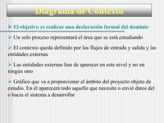 Diagrama de Contexto
 El objetivo es realizar una declaración formal del dominio
 Un solo proceso representará el área que se está estudiando
 El contexto queda definido por los flujos de entrada y salida y las
entidades externas
 Las entidades externas han de aparecer en este nivel y no en
ningún otro
 Gráfico que va a proporcionar el ámbito del proyecto objeto de
estudio. En él aparecerá todo aquello que necesite o envié datos del
o hacia el sistema a desarrollar
 