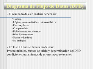 Diagrama de Flujo de Datos (DFD)
- El resultado de este análisis deberá ser:
   • Gráfico
   • Lógico , nunca referido a entornos físicos
   • Preciso y breve
   • Comprensible
   • Debidamente particionado
   • Bien documentado
   • Nunca redundante
   • No ambiguo

- En los DFD no se deberá modelizar:
Procedimientos, puntos de inicio y de terminación del DFD
condiciones, tratamientos de errores poco relevantes
 