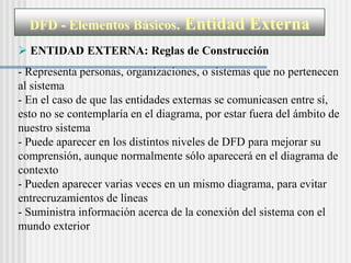 DFD - Elementos Básicos.         Entidad Externa
 ENTIDAD EXTERNA: Reglas de Construcción
- Representa personas, organizaciones, o sistemas que no pertenecen
al sistema
- En el caso de que las entidades externas se comunicasen entre sí,
esto no se contemplaría en el diagrama, por estar fuera del ámbito de
nuestro sistema
- Puede aparecer en los distintos niveles de DFD para mejorar su
comprensión, aunque normalmente sólo aparecerá en el diagrama de
contexto
- Pueden aparecer varias veces en un mismo diagrama, para evitar
entrecruzamientos de líneas
- Suministra información acerca de la conexión del sistema con el
mundo exterior
 