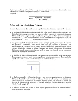 depósito, antecedida pela letra “D” e, no espaço restante, coloca-se o nome atribuído ao banco de
formações, que dever ser aquele usado no dia-a-dia do usuário.
Exemplo:
in
D9/4
Agenda de Controle de
Vencimentos
5.Convenções para Explosão de Processos
Existem algumas convenções que devem ser seguidas na elaboração dessas explosões de processo.
os processos do diagrama detalhado devem receber como identificação um número que seja um
decimal do número do processo que está sendo explodido. Exemplo: os processos do diagrama
detalhado referentes à explosão do processo 2 do diagrama g
a)
eral recebem como identificação os
números; 2,1,2.2,2.3,etc... Da mesma forma, se estes forem detalhados, os processos devem ser
b)
ndo. Os fluxos que cruzam a linha-limite do diagrama
detalhado e que não aparecem no diagrama geral, ao cruzar essa linha, devem ser assinalados
c) do, isto é, aparecem no
diagrama geral usados por outros processos; podem eventualmente aparecer no fluxo detalhado,
metade fora e metade dentro da linha-limite, se isso facilitar o desenho.
identificados por 2,1.1,2.1.2,2.2.1, e assim sucessivamente.
o diagrama detalhado é desenhada dentro de uma retângulo grande, com a forma do símbolo
dos processos, determinado, desse modo, uma linha que delimita os processos da
decomposição. Os fluxos que entram e saem do processo no nível mais alto também devem
cruzar a linha-limite, entrando ou sai
com um “X” no ponto de intersecção.
os depósitos de dados e informações são externos ao processos expandi
os depósitos de dados e informações internos a um processo aparecem apenas no diagrama
detalhado, desenhados internamente do lado de dentro da linh-limite, e seus números de
identificação dever ser atrib
d)
uídos da seguinte maneira: a letra “D” seguida do número do
processo do diagrama geral, uma barra “/” e depois um dígito. Exemplo: pode-se ter deposito
) as entidades externas não devem, de modo algum, aparecer desenhados no interior da linha-
“D3/3 - Arq. de relação X”.
e
limite do diagrama detalhado.
12
 