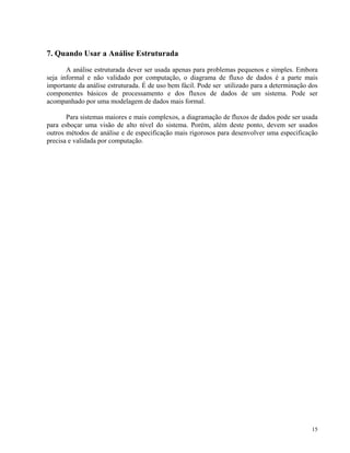 7. Quando Usar a Análise Estruturada
A análise estruturada dever ser usada apenas para problemas pequenos e simples. Embora
seja informal e não validado por computação, o diagrama de fluxo de dados é a parte mais
importante da análise estruturada. É de uso bem fácil. Pode ser utilizado para a determinação dos
componentes básicos de processamento e dos fluxos de dados de um sistema. Pode ser
acompanhado por uma modelagem de dados mais formal.
Para sistemas maiores e mais complexos, a diagramação de fluxos de dados pode ser usada
para esboçar uma visão de alto nível do sistema. Porém, além deste ponto, devem ser usados
outros métodos de análise e de especificação mais rigorosos para desenvolver uma especificação
precisa e validada por computação.
15
 
