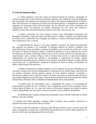 2. Uma ferramenta eficaz
A análise estrutura é uma fase crítica no desenvolvimento de sistemas e programas de
software porque afeta as fases de desenvolvimento seguintes. Ela é difícil por causa dos problemas
de comunicação, das mudanças nos requisitos do sistema e das técnicas inadequadas de avaliação.
Não é fácil descrever os requisitos do sistema em uma forma precisa. A linguagem do usuário e a
linguagem do responsável pelo desenvolvimento são tão diferentes que torna complicada uma
comunicação eficaz. Os requisitos, no entanto, apresentam um alvo móvel que continua a
modificar-se por todo o desenvolvimento do sistema e por todo o seu ciclo de vida.
A análise estruturada tem como objetivo resolver essas dificuldades fornecendo uma
abordagem sistemática, etapa por etapa, para desenvolver a análise e produzir uma especificação
de sistema nova e melhorada. Para conseguir este objetivo, a análise estruturada centraliza-se em
uma comunicação clara e concisa.
A especificação do sistema é o elo entre a análise e o projeto. Ela fornece uma descrição
dos requisitos do sistema a ser construído. O principal objetivo da análise é produzir uma
especificação do sistema que defina a estrutura do problema a ser resolvido de acordo com a visão
do usuário. O objetivo do projeto é definir a estrutura do problema e com os requisitos do usuário.
Os defensores da análise estruturada afirmam que o uso do mesmo método de construção para a
especificação e para o projeto obriga os dois a ficarem mais coesos e a mais provavelmente
representarem um sistema que satisfará às necessidades e expectativas do usuário. Análise
estruturada foi projetada para ser compatível com o projeto estruturado e fornecer a melhor entrada
possível para ele. A especificação é composta de diagrama de fluxo de dados, um dicionário de
dados e especificações dos processos.
A análise estruturada de sistemas compõe-se de um conjunto de técnicas e ferramentas, em
constante evolução. Seu conceito fundamental é a construção de um modelo lógico (não físico) de
um sistema, utilizando técnicas gráficas capazes de levar usuários, analistas e projetistas a
formarem um quadro claro e geral do sistema e de como suas partes se encaixam para atender às
necessidades daquele que dele precisam. Antes do desenvolvimento dessas ferramentas de Análise
Estruturada de Sistemas, todos os detalhes da implementação física eram perdidas.
O analista serve de intermediário entre a comunidade de usuários e a comunidade de
programadores, portanto ele deve combinar o que é atualmente possível nessa tecnologia (minis,
micros, banco de dados, etc...) e o que vale a pena ser feito para a empresa, em relação a maneira
como é administradas, por este motivo torna-se necessário o uso de melhores ferramentas.
Os problemas que o analista enfrenta são entrelaçados, esta é uma das razões que os tornam
difíceis, como por exemplo:
- O analista acha difícil aprender o bastante sobre a empresa para conseguir determinar os
requisitos do sistema através dos olhos do usuário.
- Os usuários ainda não conhecem o suficiente sobre PD para saberem o que é, ou não viável. Em
geral, a propaganda a respeito dos computadores não proporciona às pessoas idéias específicas ou
precisas sobre o que tais máquinas podem ou não fazer.
5
 