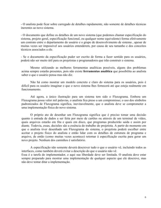 - O analista pode ficar sobre carregado de detalhes rapidamente, não somente de detalhes técnicas
inerentes ao novo sistema.
- O documento que define os detalhes de um novo sistema (que podemos chamar especificação do
sistema, projeto geral, especificação funcional, ou qualquer nome equivalente) forma efetivamente
um contrato entre o departamento do usuário e o grupo de desenvolvimento de sistema , apesar de
muitas vezes ser impossível aos usuários entenderem, por causa de seu tamanho e dos conceitos
técnicos associados a ele.
- Se o documento da especificação puder ser escrito de forma a fazer sentido para os usuários,
poderá não ser muito útil para os projetistas e programadores que irão construir o sistema.
Mesmo utilizando as melhores ferramentas analíticas possíveis, alguns dos problemas
acima sempre estarão presentes, pois não existe ferramentas analítica que possibilita ao analista
saber o que o usuário pensa mas não diz.
Não há como mostrar um modelo concreto e claro do sistema para os usuários, pois é
difícil para os usuário imaginar o que o novo sistema lhes fornecerá até que esteja realmente em
funcionamento.
Até agora, a único ilustração para um sistema tem sido o Fluxograma. Embora um
Fluxograma possa valor mil palavras, o analista fica preso a um compromisso; o uso dos símbolos
padronizados de Fluxograma significa, inevitavelmente, que o analista deve se comprometer a
uma implementação física do novo sistema.
O próprio ato de desenhar um Fluxograma significa que é preciso tomar uma decisão
quanto à entrada de dados a ser feita por meio de cartões ou através de um terminal de vídeo,
quais arquivos estarão em fita e quais em disco, que programas produzirão saída e assim por
diante. Todovia, essas, decisões são a essência do trabalho do projetista. A partir do momento em
que o analista tiver desenhado um Fluxograma do sistema, o projetista poderá escolher entre
aceitar o projeto físico do analista e então lidar com os detalhes de estrutura de programa e
arquivo, de então (como muitas vezes acontece) retornar à especificação escrita para gerar um
novo projeto. Nenhum dos caminhos é satisfatório.
A especificação não somente deverá descrever tudo o que o usuário vê, incluindo todos as
interfaces, como também deverá evitar a descrição do que o usuário não vê.
Essa é a tarefa do implementador, e aqui sua liberdade deve ser limitada. O analista deve estar
sempre preparado para mostrar uma implementação de qualquer aspecto que ele descreve, mas
não deve tentar ditar a implementação.
6
 