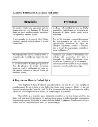 3. Analise Estruturada, Benefícios e Problemas
Benefícios Problemas
Os usuários obtém uma idéia mais clara do
sistema proposto pelo diagrama de fluxo de
dados, do que a obtida através da narrativa e
Fluxograma de sistemas físicos
O esforço , a formalidade e o grau de detalhe
necessários, especialmente na construção do
dicionário de dados, muitas vezes sofrem
resistência
A apresentação em termos de fluxo lógico
consegue mostrar mal-entendidos e pontos
controversos.
Tem havido uma certa preocupação por parte
dos programadores de que ao obterem
especificações detalhadas da lógica no
português estruturado, acabarão “ retirando
todo o prazer da programação, tornando-os
meros codificadores”
As interfaces entre o novo sistema e outros já
existentes, são mostrados de modo bem mais
claro
Orientação dos usuários e treinamento dos
analistas são necessários, pois com a
introdução da Análise Estruturada foram
mudadas as “regras do jogo” e todos devem
O uso de dicionário de dados para guardar os
itens do glossário do projeto economiza
tempo ao resolver rapidamente os casos em
que pessoas chamam as mesmas coisas por
diferentes nomes
ser bem esclarecidos quanto às novas regras e
à maneira como elas melhoram o jogo.
4. Diagrama de Fluxo de Dados Lógico
Uma diagrama de fluxo de dados é uma representação em rede dos processos (funções os
procedimentos) de um sistema e dos dados que ligam estes processos. Mostra o que um
sistema/procedimento faz, mas não como faz. É a ferramenta principal de modelagem da análise
estruturada e é usada para dividr o sistema em uma hierarquia de processos.
Os símbolos e os conceitos que o representa encontram-se no nível lógico; um fluxo de
dados pode estar contido fisicamente em qualquer lugar em que os dados passem de uma entidade
ou processo para outro. Utilizando os quatro símbolos do D.F.D., podemos desenhar um quadro do
sistema sem nos comprometermos com a sua implementação.
8
 