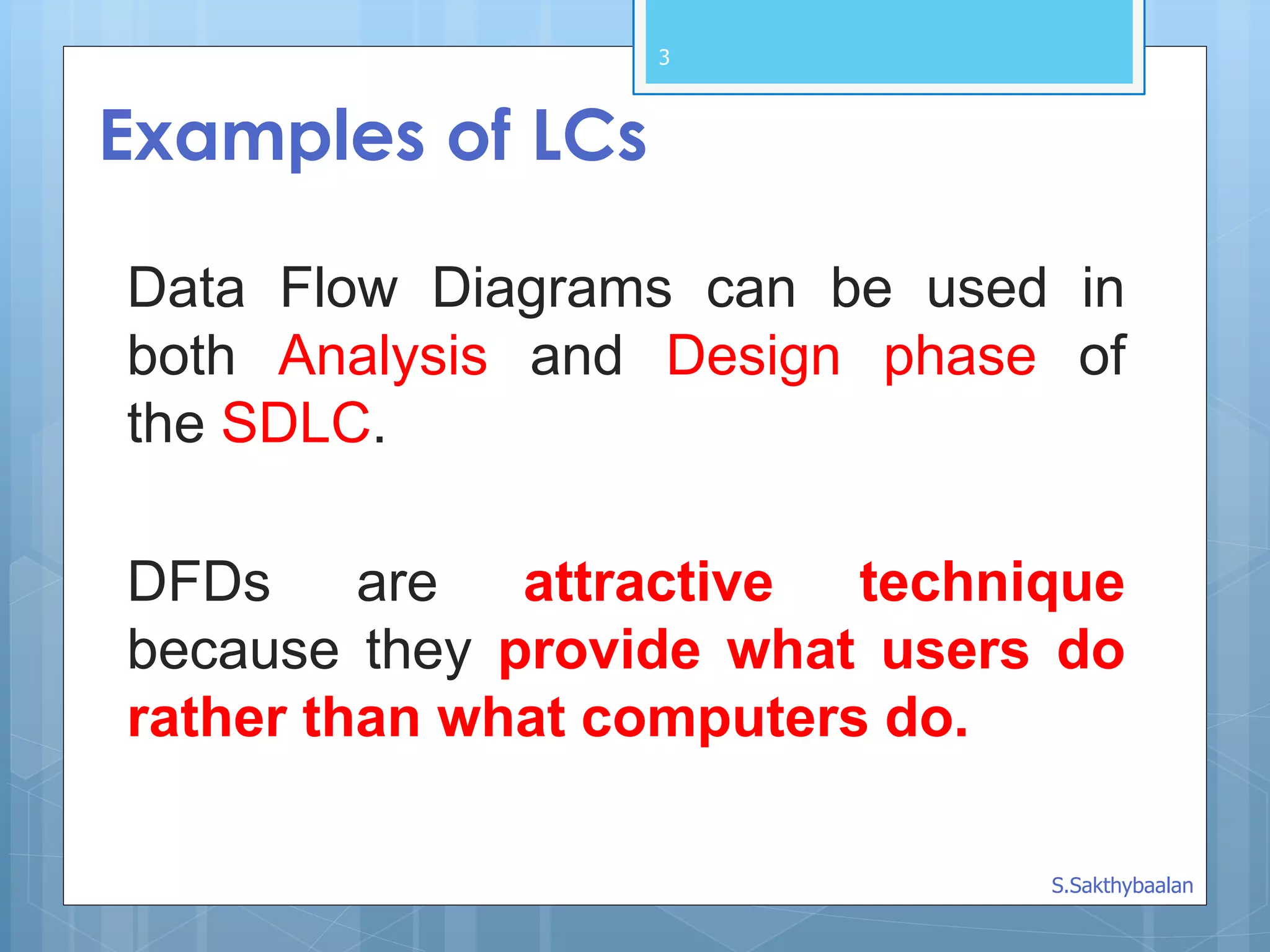 3
Examples of LCs
DFDs are attractive technique
because they provide what users do
rather than what computers do.
Data Flow Diagrams can be used in
both Analysis and Design phase of
the SDLC.
S.Sakthybaalan
 