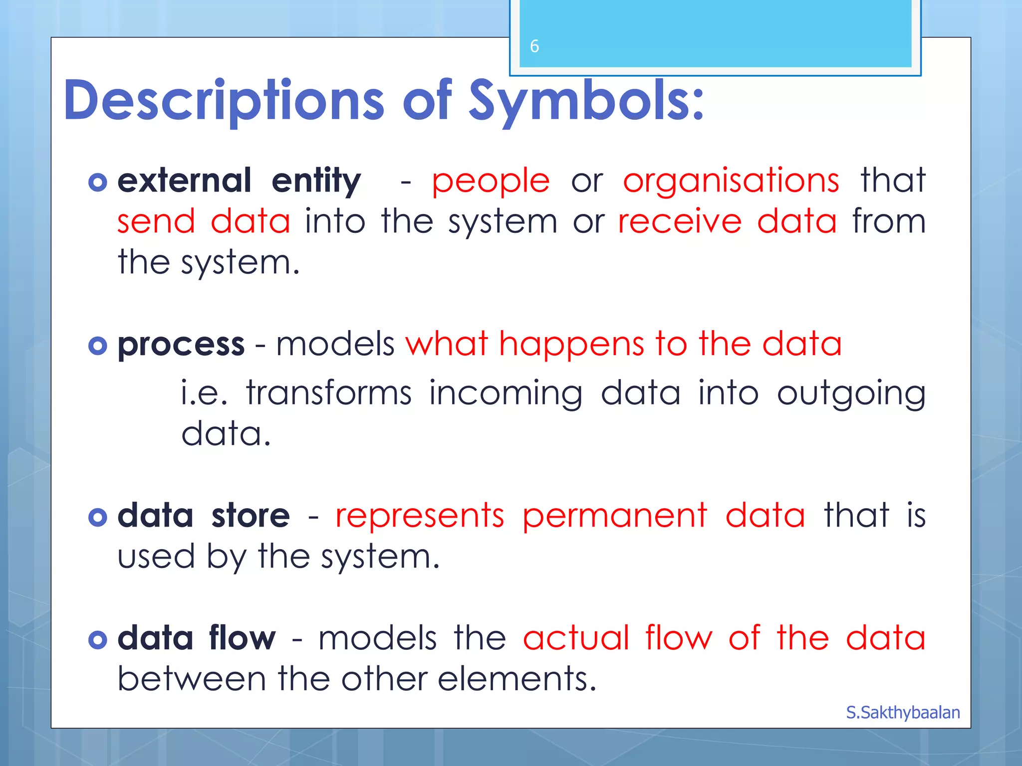 6
Descriptions of Symbols:
 external entity - people or organisations that
send data into the system or receive data from
the system.
 process - models what happens to the data
i.e. transforms incoming data into outgoing
data.
 data store - represents permanent data that is
used by the system.
 data flow - models the actual flow of the data
between the other elements.
S.Sakthybaalan
 