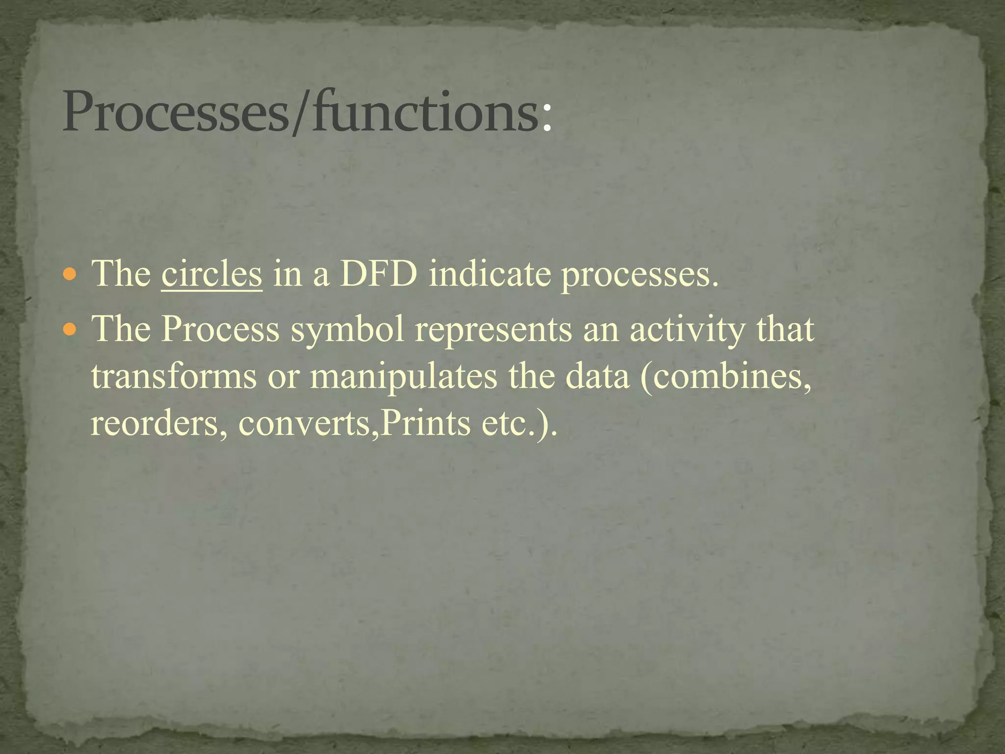  The circles in a DFD indicate processes.
 The Process symbol represents an activity that
transforms or manipulates the data (combines,
reorders, converts,Prints etc.).
 
