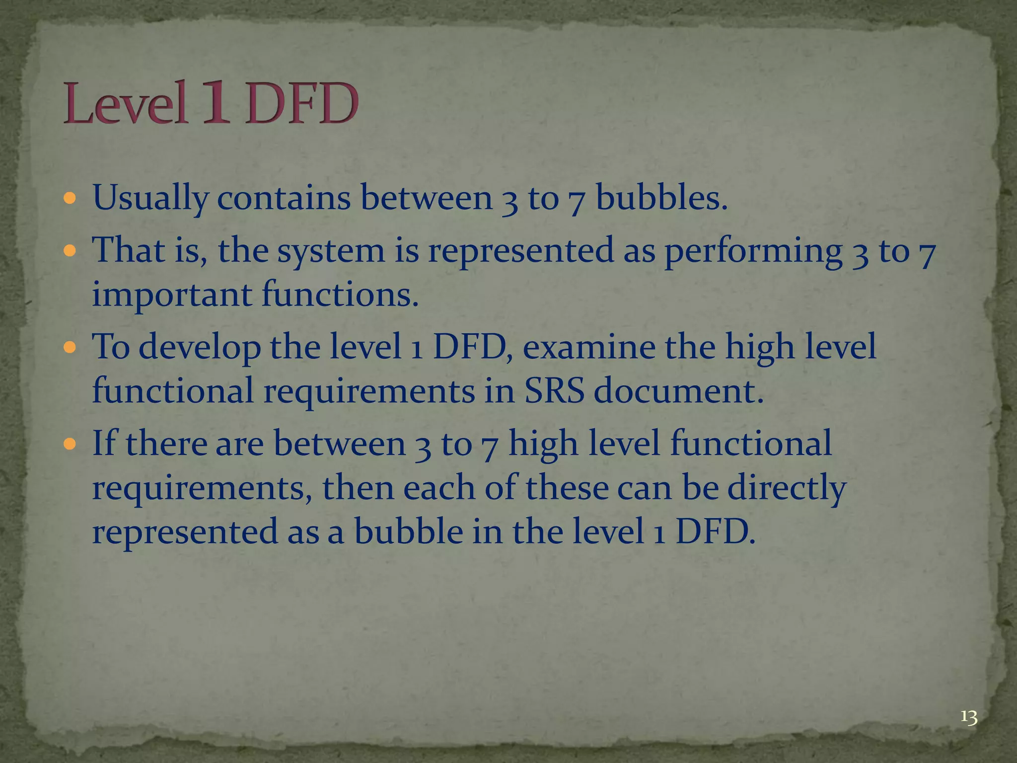  Usually contains between 3 to 7 bubbles.
 That is, the system is represented as performing 3 to 7
important functions.
 To develop the level 1 DFD, examine the high level
functional requirements in SRS document.
 If there are between 3 to 7 high level functional
requirements, then each of these can be directly
represented as a bubble in the level 1 DFD.
13
 