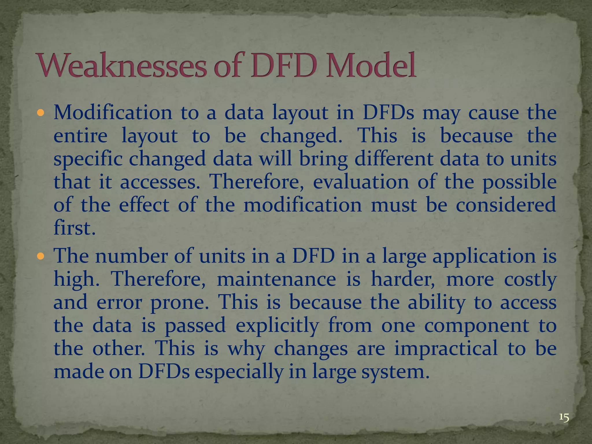 Modification to a data layout in DFDs may cause the
entire layout to be changed. This is because the
specific changed data will bring different data to units
that it accesses. Therefore, evaluation of the possible
of the effect of the modification must be considered
first.
 The number of units in a DFD in a large application is
high. Therefore, maintenance is harder, more costly
and error prone. This is because the ability to access
the data is passed explicitly from one component to
the other. This is why changes are impractical to be
made on DFDs especially in large system.
15
 