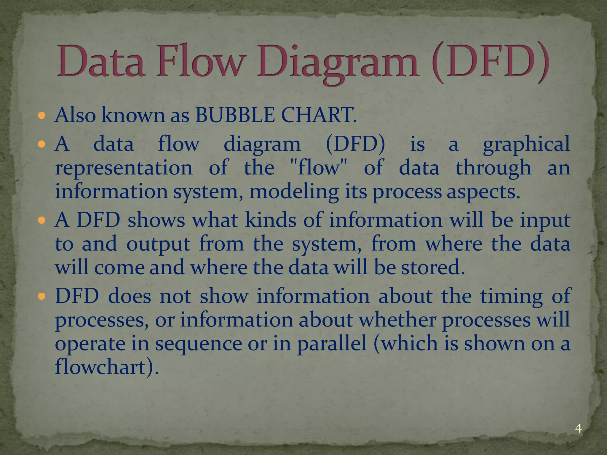  Also known as BUBBLE CHART.
 A data flow diagram (DFD) is a graphical
representation of the "flow" of data through an
information system, modeling its process aspects.
 A DFD shows what kinds of information will be input
to and output from the system, from where the data
will come and where the data will be stored.
 DFD does not show information about the timing of
processes, or information about whether processes will
operate in sequence or in parallel (which is shown on a
flowchart).
4
 