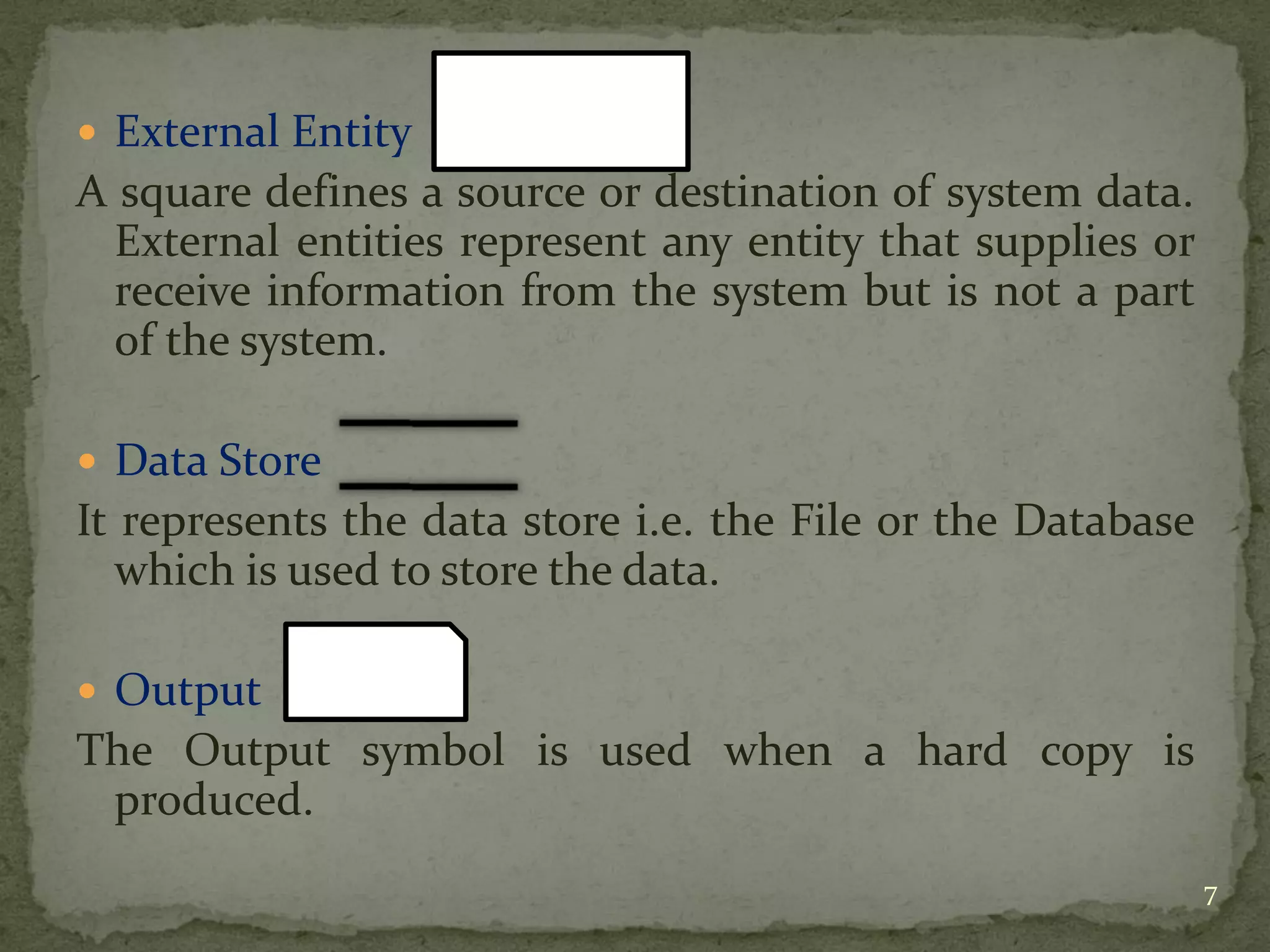  External Entity
A square defines a source or destination of system data.
External entities represent any entity that supplies or
receive information from the system but is not a part
of the system.
 Data Store
It represents the data store i.e. the File or the Database
which is used to store the data.
 Output
The Output symbol is used when a hard copy is
produced.
7
 