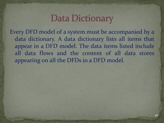Every DFD model of a system must be accompanied by a
data dictionary. A data dictionary lists all items that
appear in a DFD model. The data items listed include
all data flows and the content of all data stores
appearing on all the DFDs in a DFD model.
10
 