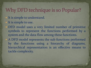  It is simple to understand.
 It is simple to use.
 DFD model uses a very limited number of primitive
symbols to represent the functions performed by a
system and the data flow among these functions.
 A DFD model represents the sub functions performed
by the functions using a hierarchy of diagrams,
hierarchical representation is an effective means to
tackle complexity.
5
 