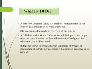 What are DFDs?
 A data flow diagrams (dfds) is a graphical representation of the
Flow of data through an information system.
 Dfd is often used to create an overview of the system.
 A Dfd shows what kind of information will be input to and output
from the system, where the data will come from and go to, and
where the data will be stored.
 It does not shows information about the timing of process or
information about whether processes will operate in sequence or in
parallel
 
