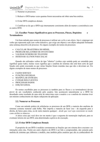 Diagrama de Fluxo de Dados Pág.
Prof. Rafael Rodrigues
2. Numerar os processos.
3. Refazer o DFD tantas vezes quantas forem necessárias até obter uma boa estética.
4. Evitar DFD complexos demais.
5. Certificar-se de que o DFD seja internamente consistente além de manter a consistência com
os outros DFD.
2.1. Escolher Nomes Significativos para os Processos, Fluxos, Depósitos e
Terminadores
Um bom método para nomes de processos é utilizar um verbo e um objeto. Isto é, empregar um
verbo que represente ação (um verbo transitivo, que exige um objeto) e um objeto adequado formando
uma sentença descritiva do processo. Eis alguns exemplos de nomes de processos:
• CALCULAR TRAJETÓRIA DO MÍSSIL
• PRODUZIR RELATÓRIO DE INVENTÁRIO
• VALIDAR NÚMERO DE TELEFONE
• DESIGNAR ALUNOS PARA SALAS
Quando são utilizados verbos do tipo "elástico" (verbos cujo sentido pode ser estendido para
significar quase tudo), muitas vezes significa que o analista de sistemas não está bem certo de qual
função está sendo executada ou que várias funções foram reunidas mas que não o deveriam ser. Eis
alguns exemplos de maus nomes de processos:
• FAZER SERVIÇO
• FUNÇÕES DIVERSAS
• MANIPULAR ENTRADA
• CUIDAR DOS CLIENTES
• PROCESSAR DADOS
• EDIÇÃO GERAL
Os nomes escolhidos para os processos (e também para os fluxos e os terminadores) devem
provir de um vocabulário conhecido pelo usuário. Isto acontecerá naturalmente se o DFD for
desenhado como resultado de uma série de entrevistas com o usuário e se o analista de sistemas tiver
um mínimo conhecimento do objeto subjacente da aplicação.
2.2. Numerar os Processos
Como um método prático de referências os processos de um DFD, a maioria dos analistas de
sistemas costuma numerar cada bolha. Não importa a maneira de fazer isso - da esquerda para a
direita, de baixo para cima, ou de outra maneira qualquer - desde que você seja consistente no modo
como atribui os números.
A única coisa que você deve ter em mente é que o esquema de numeração implicará, para os
eventuais leitores do seu DFD, uma determinada seqüência de execução.
2.3. Evitar DFD Complexos Demais
O propósito de um DFD é modelar corretamente as funções que um sistema deve executar e as
interações entre elas. Porém um outro objetivo do DFD é ser lido e compreendido, não somente pelo
analista de sistemas que elaborou o modelo, mas também pelos usuários que são os conhecedores do
5
 