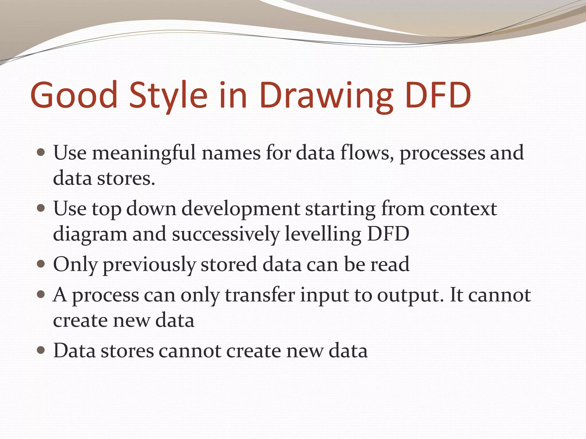 Good Style in Drawing DFD
 Use meaningful names for data flows, processes and
data stores.
 Use top down development starting from context
diagram and successively levelling DFD
 Only previously stored data can be read
 A process can only transfer input to output. It cannot
create new data
 Data stores cannot create new data
 