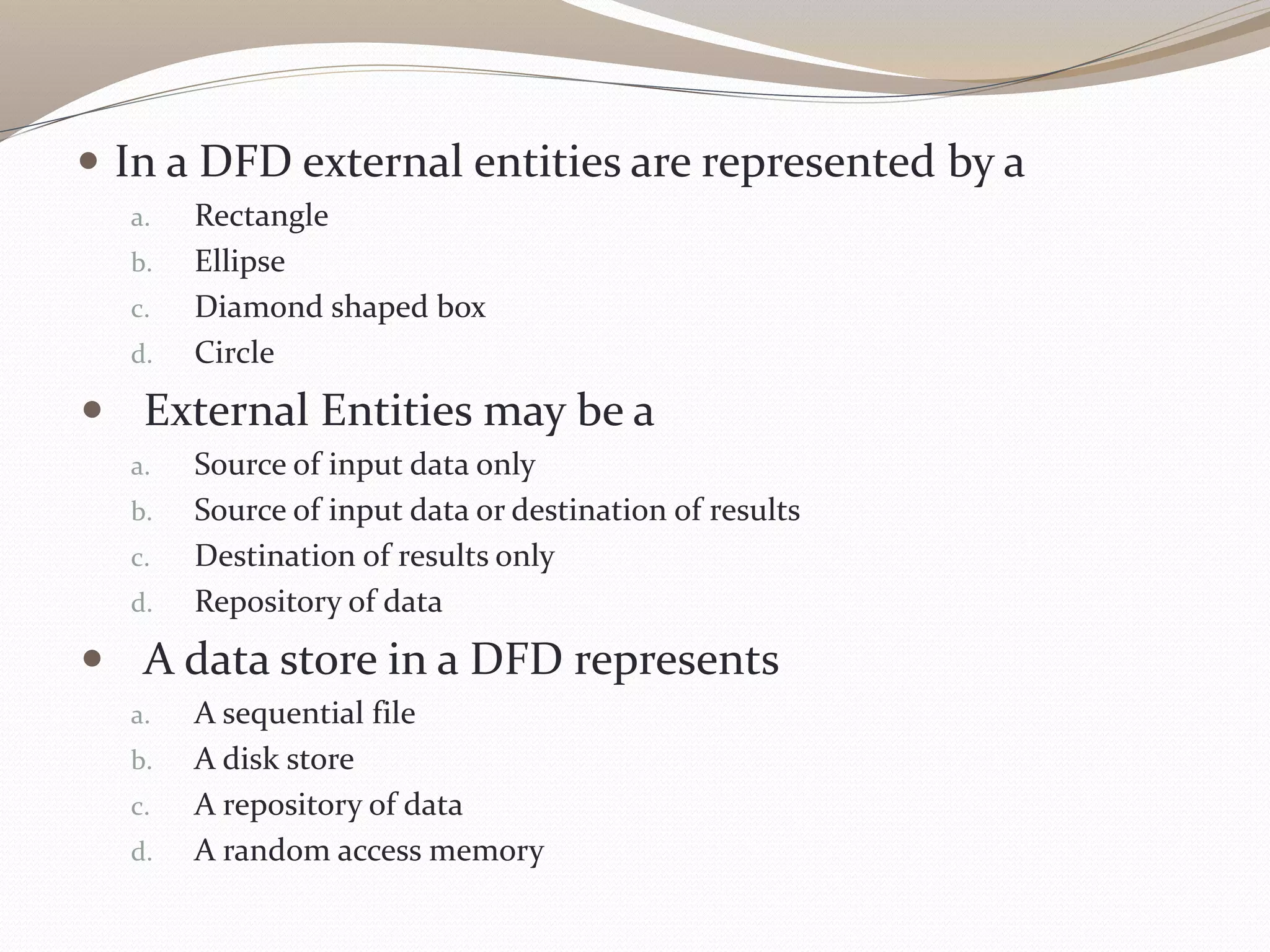  In a DFD external entities are represented by a
a. Rectangle
b. Ellipse
c. Diamond shaped box
d. Circle
 External Entities may be a
a. Source of input data only
b. Source of input data or destination of results
c. Destination of results only
d. Repository of data
 A data store in a DFD represents
a. A sequential file
b. A disk store
c. A repository of data
d. A random access memory
 