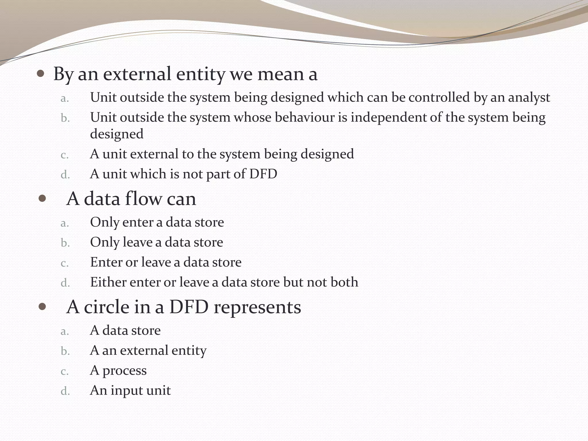  By an external entity we mean a
a. Unit outside the system being designed which can be controlled by an analyst
b. Unit outside the system whose behaviour is independent of the system being
designed
c. A unit external to the system being designed
d. A unit which is not part of DFD
 A data flow can
a. Only enter a data store
b. Only leave a data store
c. Enter or leave a data store
d. Either enter or leave a data store but not both
 A circle in a DFD represents
a. A data store
b. A an external entity
c. A process
d. An input unit
 