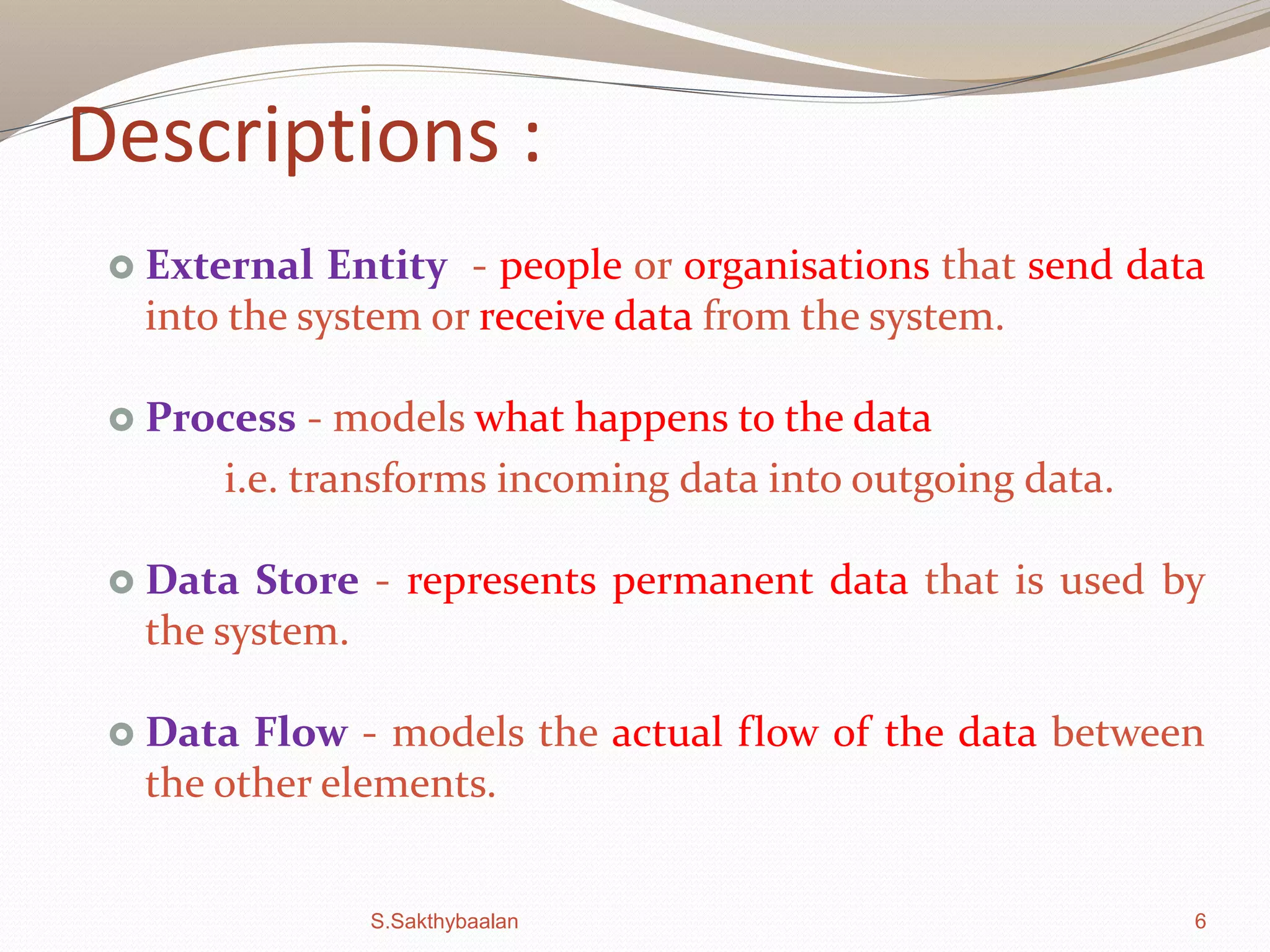 6
Descriptions :
 External Entity - people or organisations that send data
into the system or receive data from the system.
 Process - models what happens to the data
i.e. transforms incoming data into outgoing data.
 Data Store - represents permanent data that is used by
the system.
 Data Flow - models the actual flow of the data between
the other elements.
S.Sakthybaalan
 