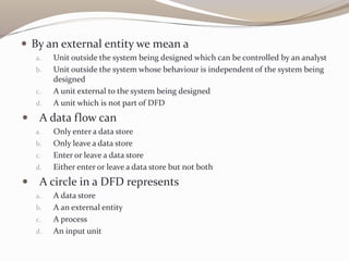  By an external entity we mean a
a. Unit outside the system being designed which can be controlled by an analyst
b. Unit outside the system whose behaviour is independent of the system being
designed
c. A unit external to the system being designed
d. A unit which is not part of DFD
 A data flow can
a. Only enter a data store
b. Only leave a data store
c. Enter or leave a data store
d. Either enter or leave a data store but not both
 A circle in a DFD represents
a. A data store
b. A an external entity
c. A process
d. An input unit
 