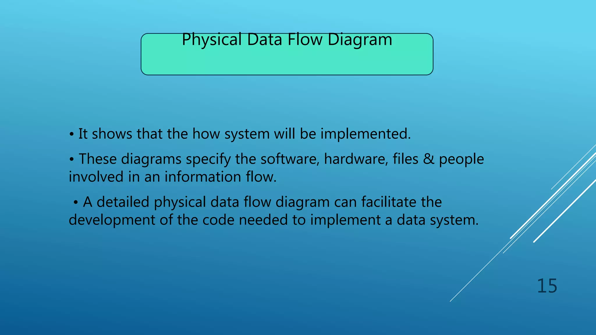 • It shows that the how system will be implemented.
• These diagrams specify the software, hardware, files & people
involved in an information flow.
• A detailed physical data flow diagram can facilitate the
development of the code needed to implement a data system.
Physical Data Flow Diagram
15
 