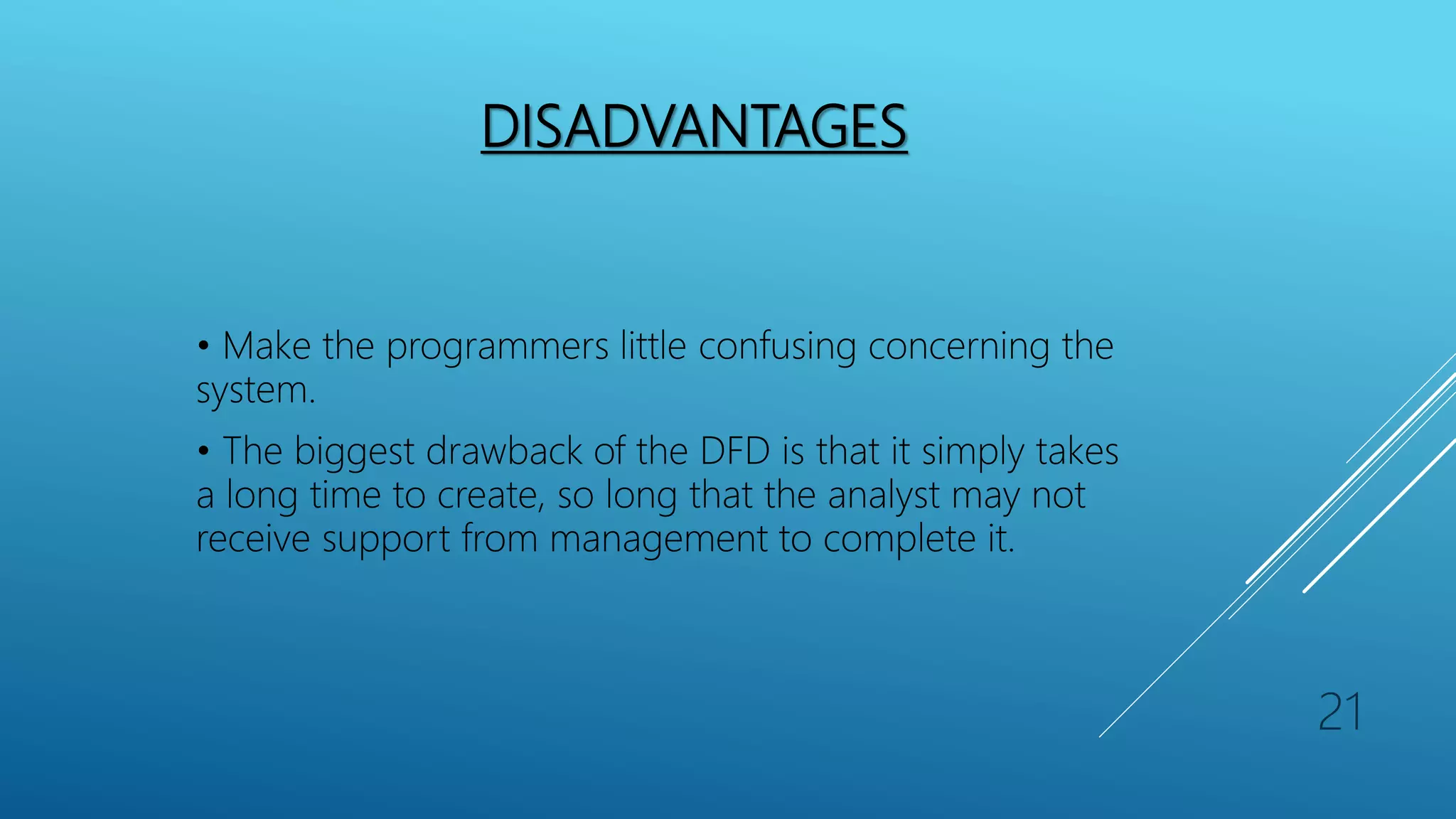 DISADVANTAGES
• Make the programmers little confusing concerning the
system.
• The biggest drawback of the DFD is that it simply takes
a long time to create, so long that the analyst may not
receive support from management to complete it.
21
 