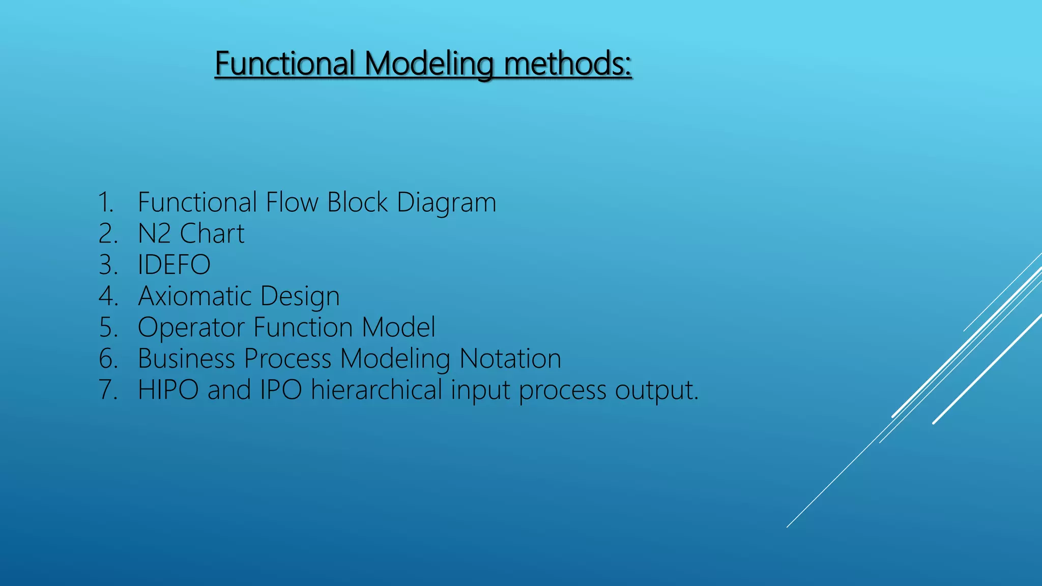 Functional Modeling methods:
1. Functional Flow Block Diagram
2. N2 Chart
3. IDEFO
4. Axiomatic Design
5. Operator Function Model
6. Business Process Modeling Notation
7. HIPO and IPO hierarchical input process output.
 