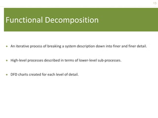 15
Functional Decomposition
 An iterative process of breaking a system description down into finer and finer detail.
 High-level processes described in terms of lower-level sub-processes.
 DFD charts created for each level of detail.
 
