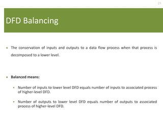 21
DFD Balancing
 The conservation of inputs and outputs to a data flow process when that process is
decomposed to a lower level.
 Balanced means:
 Number of inputs to lower level DFD equals number of inputs to associated process
of higher-level DFD.
 Number of outputs to lower level DFD equals number of outputs to associated
process of higher-level DFD.
 
