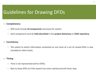 34
Guidelines for Drawing DFDs
 Completeness
 DFD must include all components necessary for system.
 Each component must be fully described in the project dictionary or CASE repository.
 Consistency
 The extent to which information contained on one level of a set of nested DFDs is also
included on other levels.
 Timing
 Time is not represented well on DFDs.
 Best to draw DFDs as if the system has never started and will never stop.
 