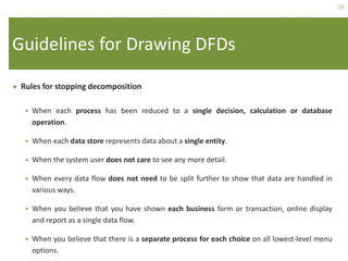 36
Guidelines for Drawing DFDs
 Rules for stopping decomposition
 When each process has been reduced to a single decision, calculation or database
operation.
 When each data store represents data about a single entity.
 When the system user does not care to see any more detail.
 When every data flow does not need to be split further to show that data are handled in
various ways.
 When you believe that you have shown each business form or transaction, online display
and report as a single data flow.
 When you believe that there is a separate process for each choice on all lowest-level menu
options.
 