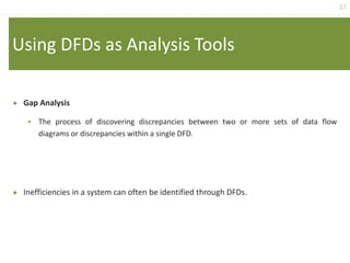 37
Using DFDs as Analysis Tools
 Gap Analysis
 The process of discovering discrepancies between two or more sets of data flow
diagrams or discrepancies within a single DFD.
 Inefficiencies in a system can often be identified through DFDs.
 