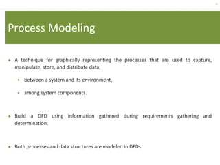 4
Process Modeling
 A technique for graphically representing the processes that are used to capture,
manipulate, store, and distribute data;
 between a system and its environment,
 among system components.
 Build a DFD using information gathered during requirements gathering and
determination.
 Both processes and data structures are modeled in DFDs.
 
