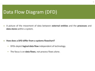 6
Data Flow Diagram (DFD)
 A picture of the movement of data between external entities and the processes and
data stores within a system.
 How does a DFD differ from a systems flowchart?
 DFDs depict logical data flow independent of technology.
 The focus is on data flows, not process flows alone.
 