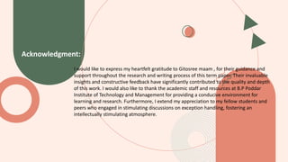 Acknowledgment:
I would like to express my heartfelt gratitude to Gitosree maam , for their guidance and
support throughout the research and writing process of this term paper. Their invaluable
insights and constructive feedback have significantly contributed to the quality and depth
of this work. I would also like to thank the academic staff and resources at B.P Poddar
Institute of Technology and Management for providing a conducive environment for
learning and research. Furthermore, I extend my appreciation to my fellow students and
peers who engaged in stimulating discussions on exception handling, fostering an
intellectually stimulating atmosphere.
 