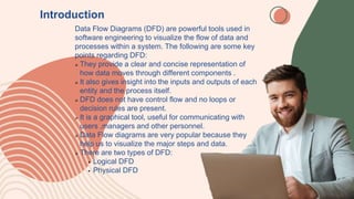 Introduction
Data Flow Diagrams (DFD) are powerful tools used in
software engineering to visualize the flow of data and
processes within a system. The following are some key
points regarding DFD:
 They provide a clear and concise representation of
how data moves through different components .
 It also gives insight into the inputs and outputs of each
entity and the process itself.
 DFD does not have control flow and no loops or
decision rules are present.
 It is a graphical tool, useful for communicating with
users ,managers and other personnel.
 Data Flow diagrams are very popular because they
help us to visualize the major steps and data.
 There are two types of DFD:
 Logical DFD
 Physical DFD
 