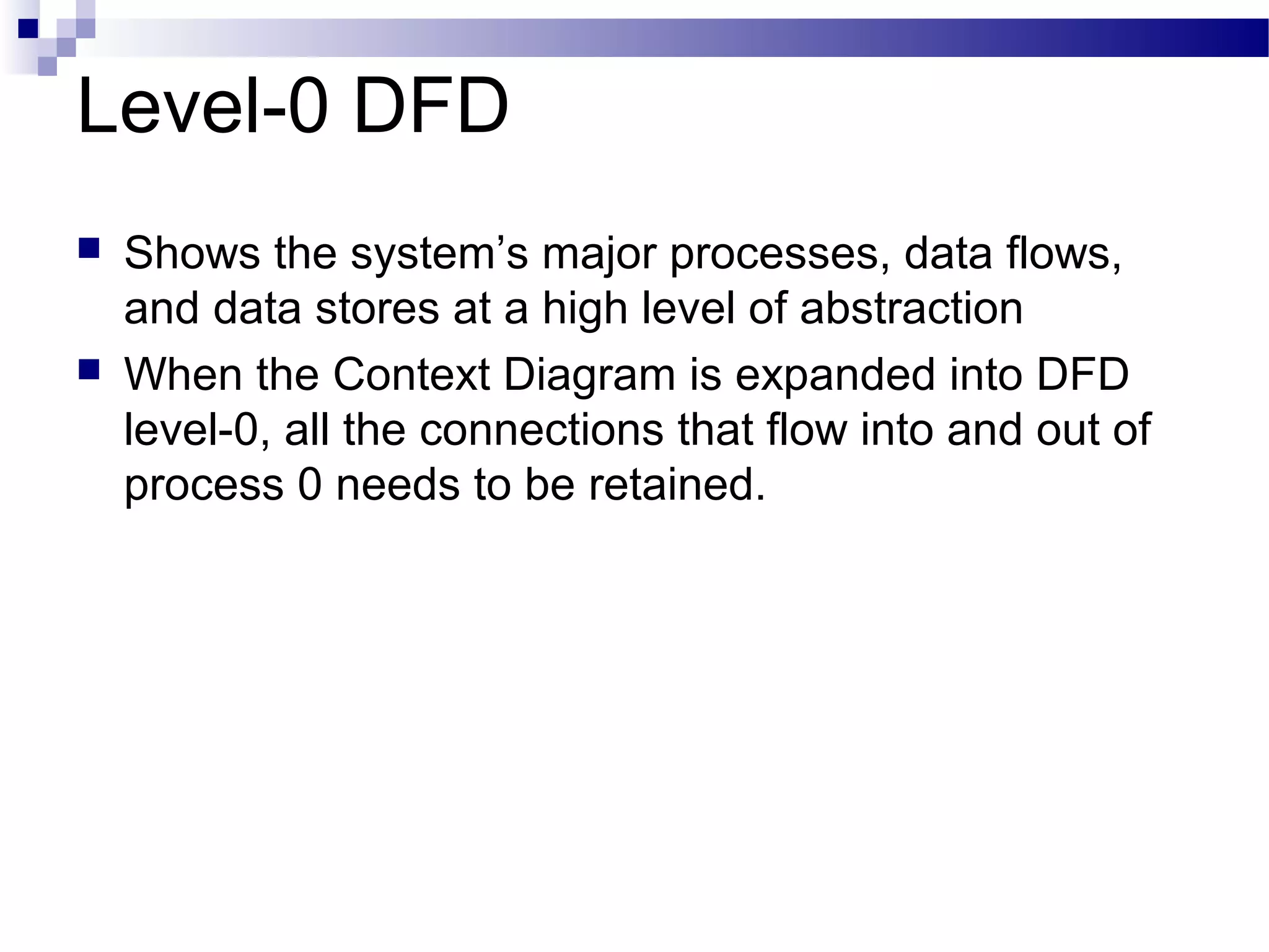 Level-0 DFD
 Shows the system’s major processes, data flows,
and data stores at a high level of abstraction
 When the Context Diagram is expanded into DFD
level-0, all the connections that flow into and out of
process 0 needs to be retained.
 