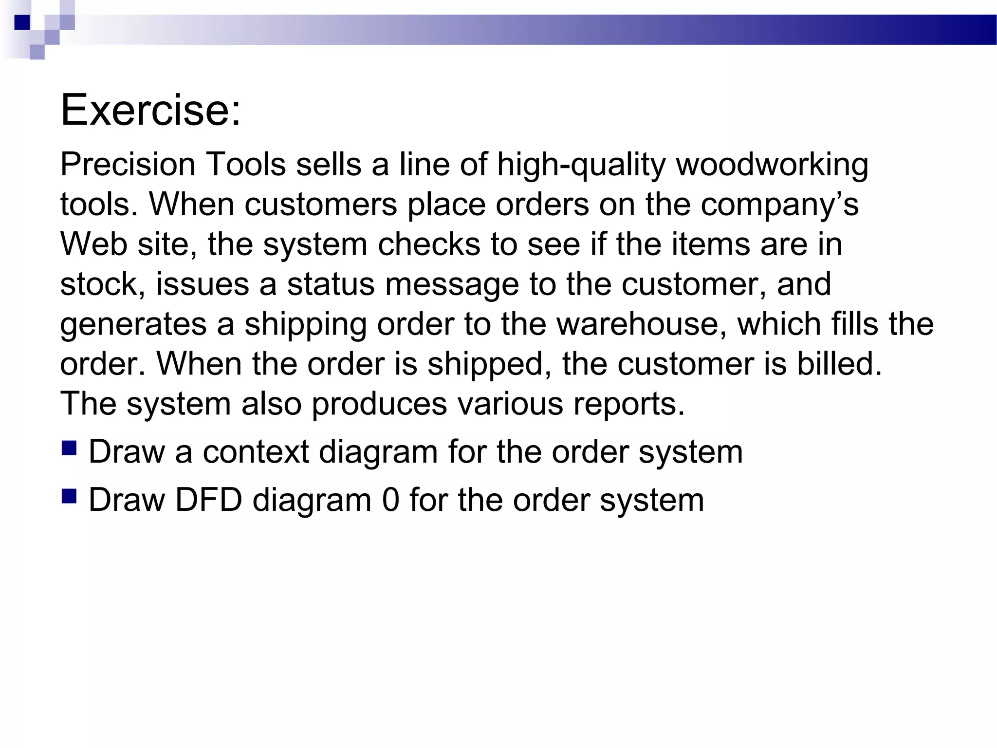 Exercise:
Precision Tools sells a line of high-quality woodworking
tools. When customers place orders on the company’s
Web site, the system checks to see if the items are in
stock, issues a status message to the customer, and
generates a shipping order to the warehouse, which fills the
order. When the order is shipped, the customer is billed.
The system also produces various reports.
 Draw a context diagram for the order system
 Draw DFD diagram 0 for the order system
 