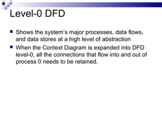 Level-0 DFD
 Shows the system’s major processes, data flows,
and data stores at a high level of abstraction
 When the Context Diagram is expanded into DFD
level-0, all the connections that flow into and out of
process 0 needs to be retained.
 